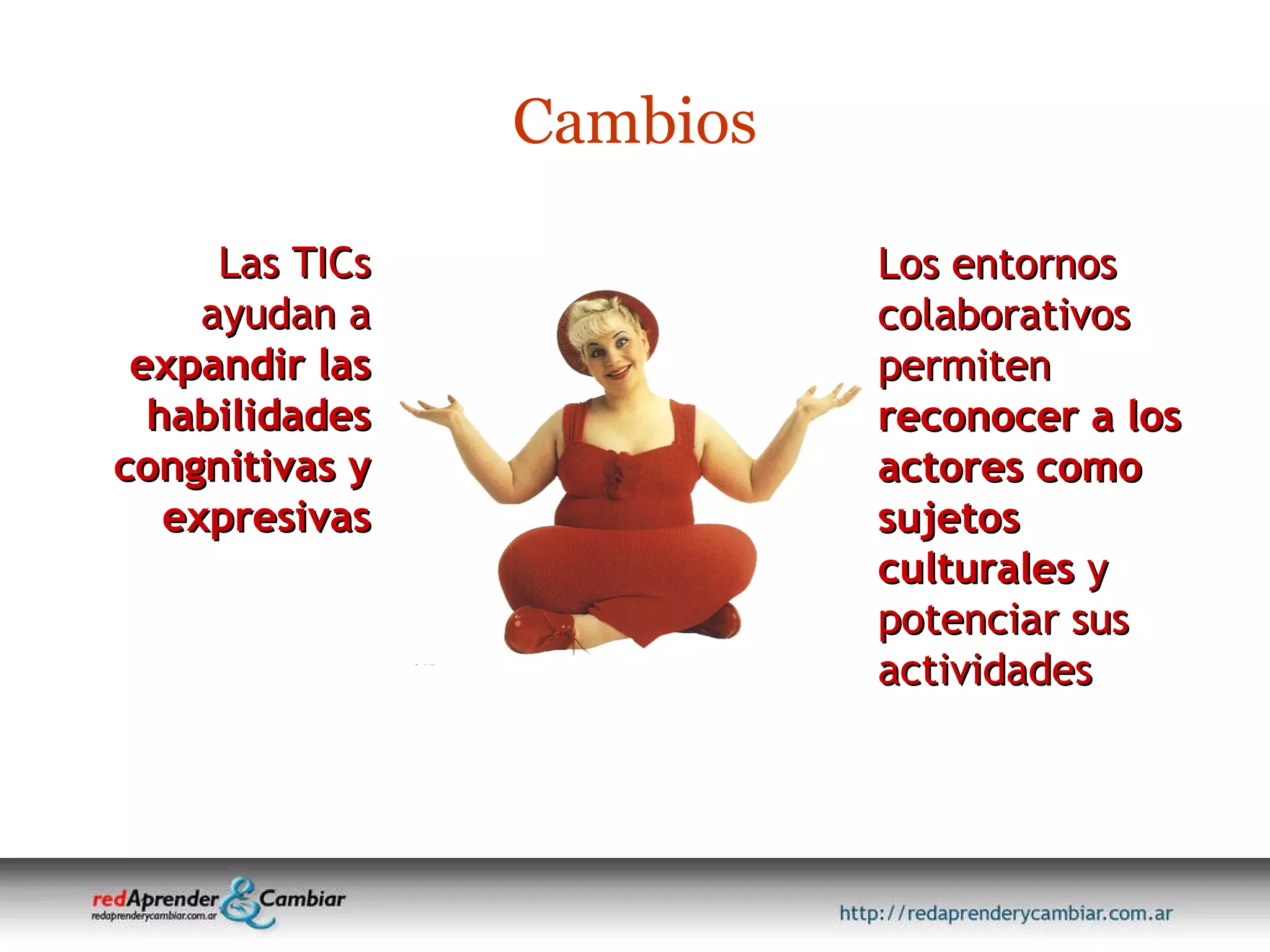 Las TICs ayudan a  expandir las habilidades congnitivas y expresivas Cambios Los entornos colaborativos permiten  reconocer a los actores como sujetos culturales  y potenciar sus actividades 