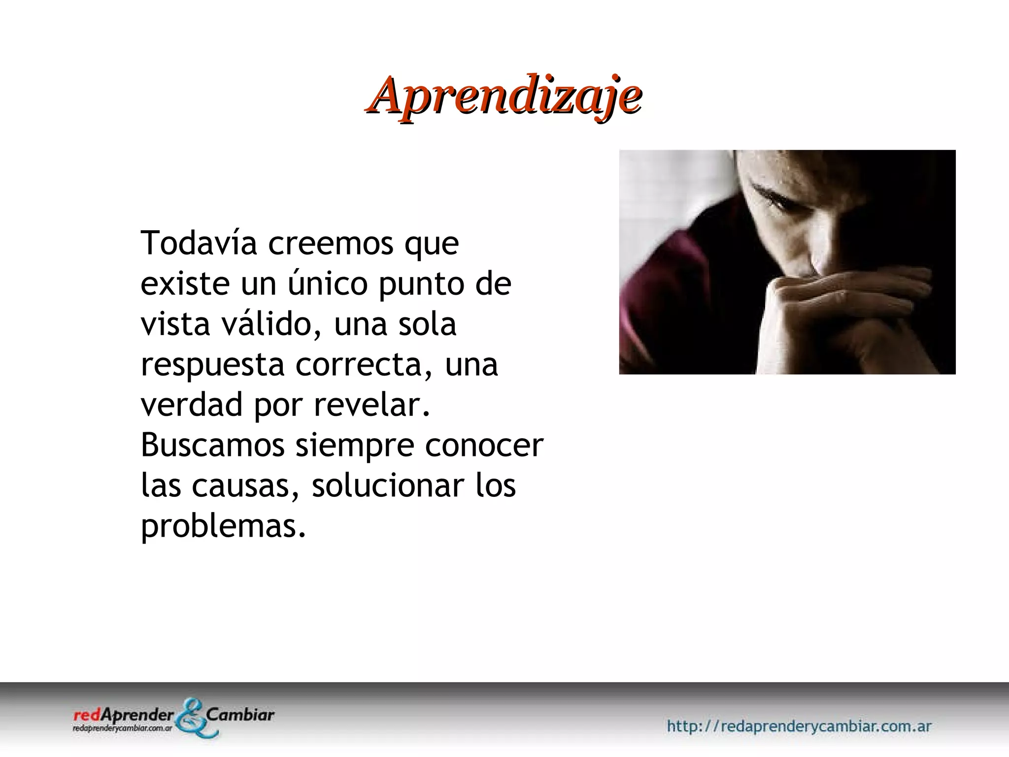 Aprendizaje Todavía creemos que existe un único punto de vista válido, una sola respuesta correcta, una verdad por revelar. Buscamos siempre conocer las causas, solucionar los problemas.  