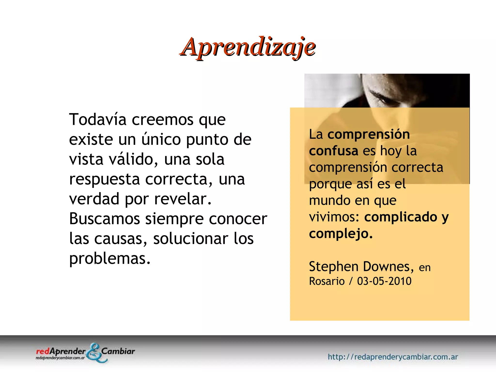 Aprendizaje Todavía creemos que existe un único punto de vista válido, una sola respuesta correcta, una verdad por revelar. Buscamos siempre conocer las causas, solucionar los problemas.  La  comprensión confusa  es hoy la comprensión correcta porque así es el mundo en que vivimos:  complicado y complejo. Stephen Downes,  en Rosario / 03-05-2010 