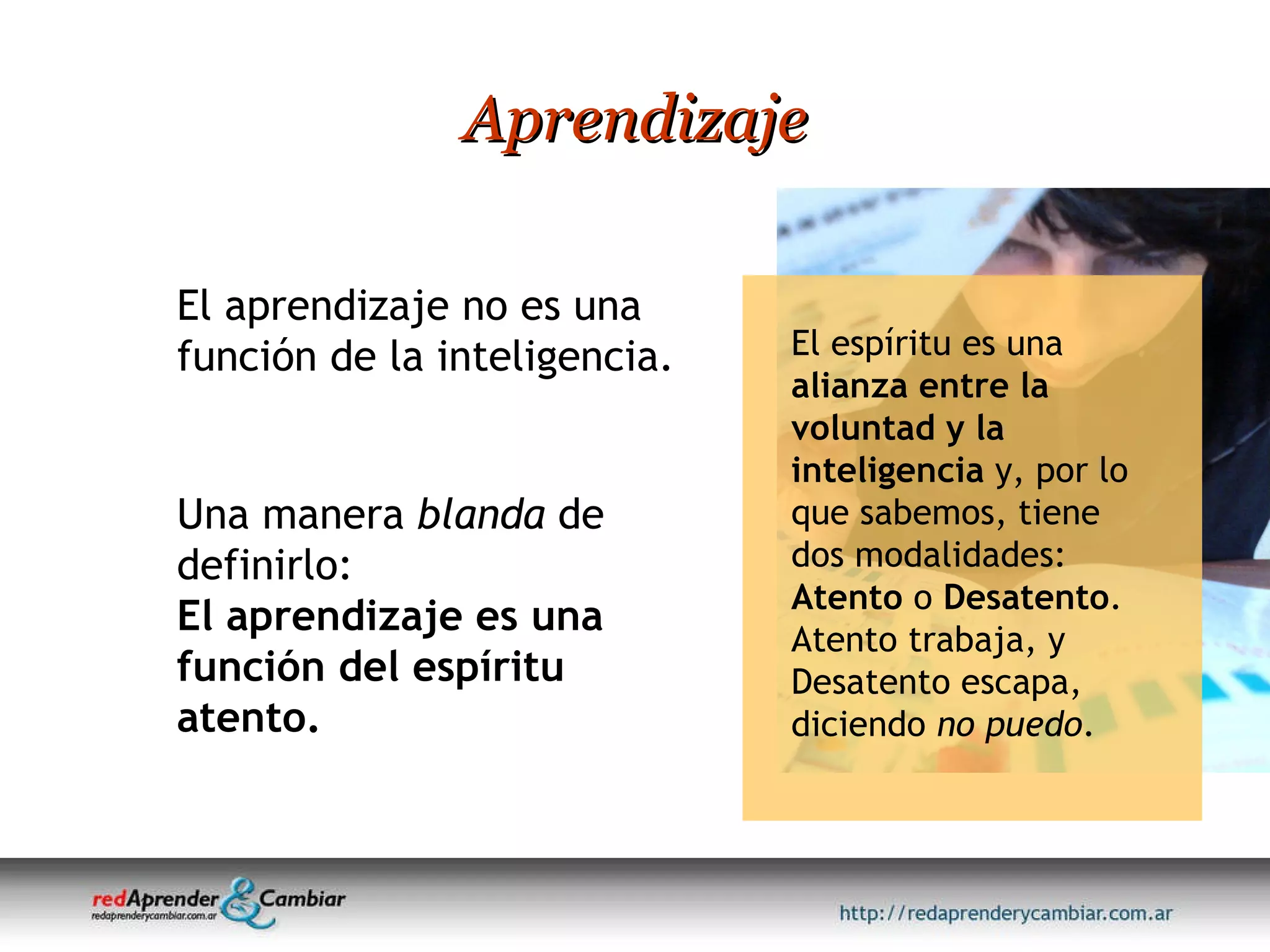Aprendizaje El aprendizaje no es una función de la inteligencia.  Una manera  blanda  de definirlo: El aprendizaje es una función del espíritu atento. El espíritu es una  alianza entre la voluntad y la inteligencia  y, por lo que sabemos, tiene dos modalidades:  Atento  o  Desatento . Atento trabaja, y Desatento escapa, diciendo  no puedo . 
