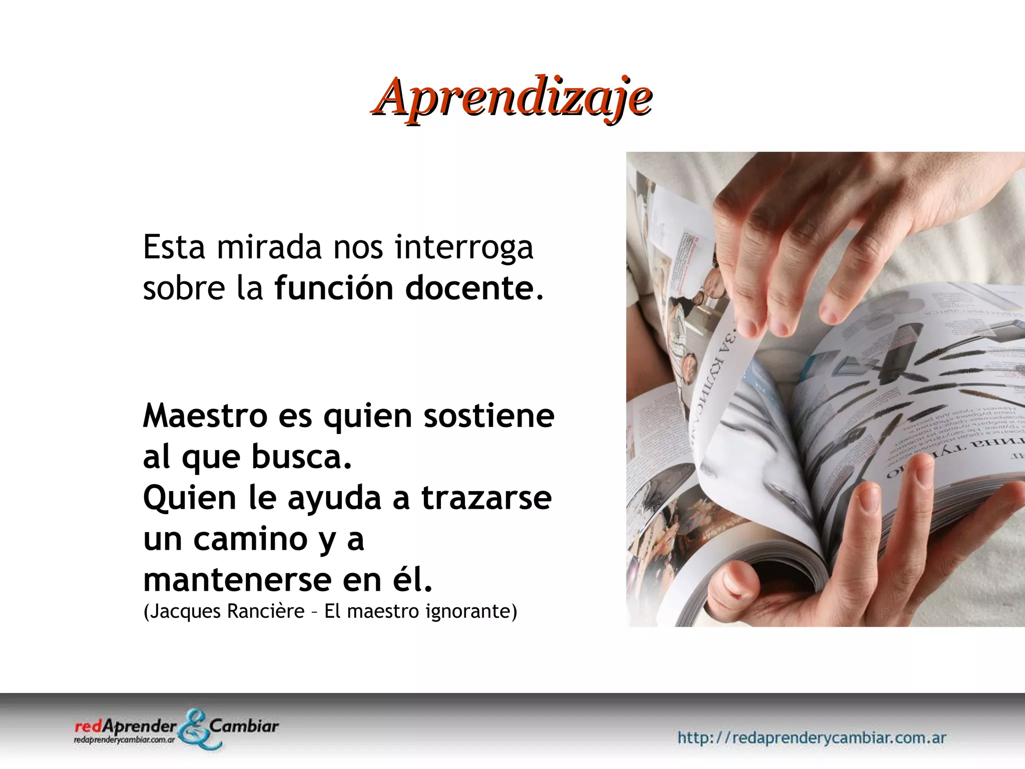 Aprendizaje Maestro es quien sostiene al que busca.  Quien le ayuda a trazarse un camino y a mantenerse en él. (Jacques Rancière – El maestro ignorante) Esta mirada nos interroga sobre la  función docente .  