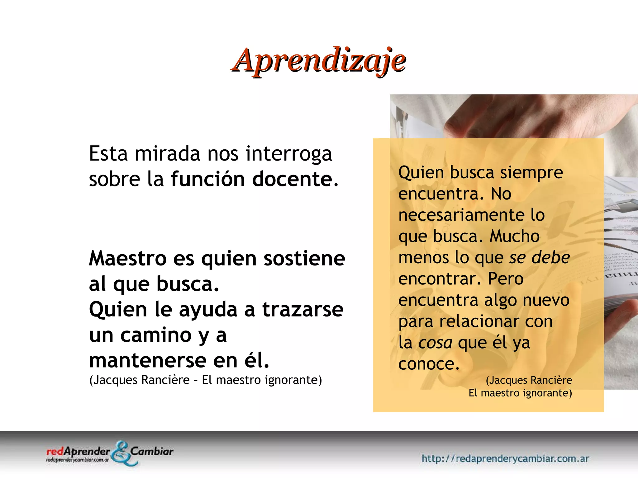 Aprendizaje Maestro es quien sostiene al que busca.  Quien le ayuda a trazarse un camino y a mantenerse en él. (Jacques Rancière – El maestro ignorante) Esta mirada nos interroga sobre la  función docente .  Quien busca siempre encuentra. No necesariamente lo que busca. Mucho menos lo que  se debe  encontrar. Pero encuentra algo nuevo para relacionar con la  cosa  que él ya conoce. (Jacques Rancière El maestro ignorante) 