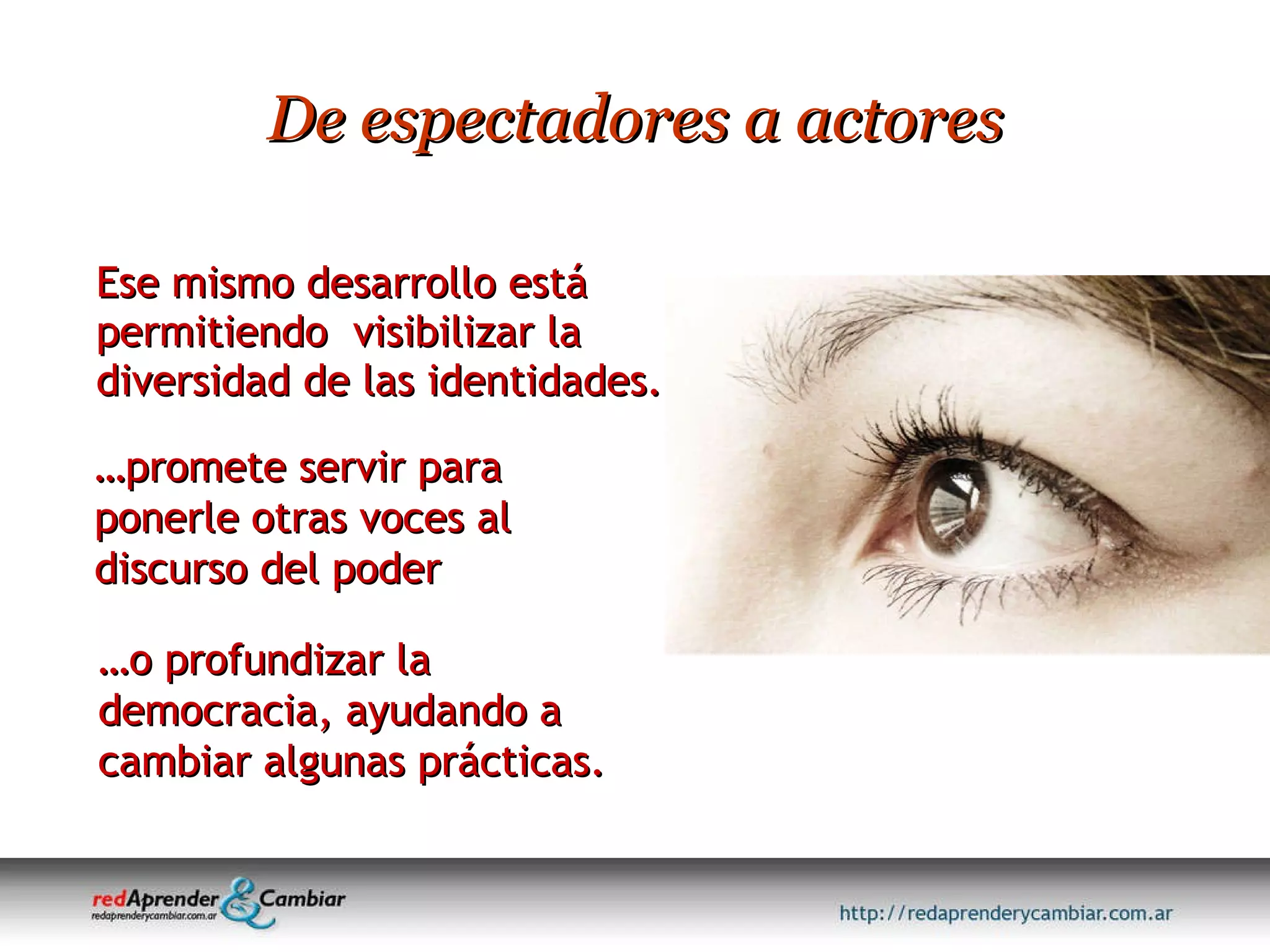 De espectadores a actores Ese mismo desarrollo está permitiendo  visibilizar la diversidad de las identidades. … promete servir para ponerle otras voces al discurso del poder … o profundizar la democracia, ayudando a cambiar algunas prácticas. 