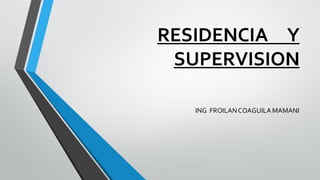 RESIDENCIA Y SUPERVISION 
ING FROILAN COAGUILA MAMANI  