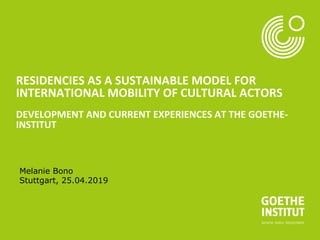 RESIDENCIES AS A SUSTAINABLE MODEL FOR
INTERNATIONAL MOBILITY OF CULTURAL ACTORS
DEVELOPMENT AND CURRENT EXPERIENCES AT THE GOETHE-
INSTITUT
Melanie Bono
Stuttgart, 25.04.2019
 