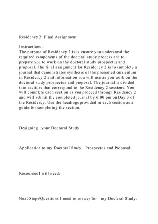 Residency 2: Final Assignment
Instructions -
The purpose of Residency 2 is to ensure you understand the
required components of the doctoral study process and to
prepare you to work on the doctoral study prospectus and
proposal. The final assignment for Residency 2 is to complete a
journal that demonstrates synthesis of the presented curriculum
in Residency 2 and information you will use as you work on the
doctoral study prospectus and proposal. The journal is divided
into sections that correspond to the Residency 2 sessions. You
will complete each section as you proceed through Residency 2
and will submit the completed journal by 6:00 pm on Day 3 of
the Residency. Use the headings provided in each section as a
guide for completing the section.
Designing your Doctoral Study
Application to my Doctoral Study Prospectus and Proposal:
Resources I will need:
Next Steps/Questions I need to answer for my Doctoral Study:
 