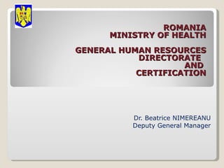 ROMANIA MINISTRY OF HEALTH GENERAL HUMAN  RESOURCES   DIRECTORATE   AND  CERTIFICATION   Dr. Beatrice NIMEREANU Deputy General Manager 