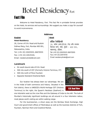Hotel Residency Fort
Fact File
       Welcome to Hotel Residency, Fort. This fact file in printable format provides
on the hotel, its services and surroundings. We suggest you make a copy for yourself
to avoid inconvenience.


                                      Address
English                                     Hindi
Hotel Residency
26, Corner of D.N. Road and Rustom
Sidhwa Marg, Fort, Mumbai 400 001,
Maharashtra, India.
Tel: (+91 22) 22625525, 66670555
Fax: (+91 22) 22619164,
Email: residencyhotel@vsnl.com


Landmark
•   On south-bound side of D.N. Road
•   500 mts south of CST (Formerly Victoria Terminus, VT)
•   500 mts north of Flora Fountain
•   Opposite Standard Chartered Bank


       Our location has always been our advantage. We are
in the midst of both commerce and history. Situated in the
Fort district, there is UNESCO’s World Heritage CST (Victoria
                                                                    D.N. Road View
Terminus) to the right; the Queen’s Necklace (Seafront) is
one kilometre west as the crow flies and the Gateway of India to the left. The bulk of
Mumbai’s historically significant buildings are all around in a four kilometre radius;
most places worth visiting are within walking range.
       For the businessman, a shout away are the Bombay Stock Exchange, High
Court and government offices of Mantralaya as well as the business districts of Fort,
Fountain, Nariman Point and Crawford Market.
 