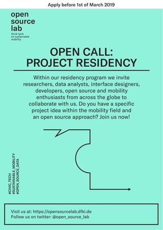 Within our residency program we invite
researchers, data analysts, interface designers,
developers, open source and mobility
enthusiasts from across the globe to
collaborate with us. Do you have a speciﬁc
project idea within the mobility ﬁeld and
an open source approach? Join us now!
OPEN CALL:
PROJECT RESIDENCY
think tank
on sustainable
mobility
Visit us at: https://opensourcelab.dfki.de
Follow us on twitter: @open_source_lab
#CIVIC_TECH
#SUSTAINABLE_MOBILITY
#OPEN_SOURCE_DATA
Apply before 1st of March 2019
 