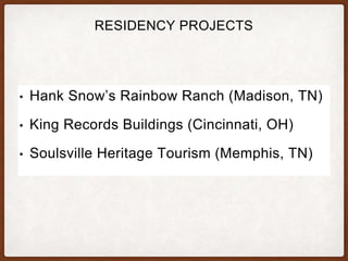 RESIDENCY PROJECTS
• Hank Snow’s Rainbow Ranch (Madison, TN)
• King Records Buildings (Cincinnati, OH)
• Soulsville Heritage Tourism (Memphis, TN)
 