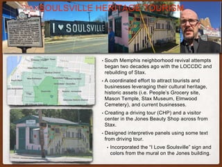 • South Memphis neighborhood revival attempts
began two decades ago with the LOCCDC and
rebuilding of Stax.
• A coordinated effort to attract tourists and
businesses leveraging their cultural heritage,
historic assets (i.e. People’s Grocery site,
Mason Temple, Stax Museum, Elmwood
Cemetery), and current businesses.
• Creating a driving tour (CHP) and a visitor
center in the Jones Beauty Shop across from
Stax.
• Designed interpretive panels using some text
from driving tour.
• Incorporated the “I Love Soulsville” sign and
colors from the mural on the Jones building.
SOULSVILLE HERITAGE TOURISM
 