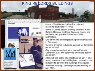 KING RECORDS BUILDINGS
•Home of Syd Nathan’s King Records and
recording studio (1944-1972).
•Home of James Brown, Stanley Brothers, Hank
Ballard, Delmore Brothers, Wynonie Harris, and
the Dominoes (Jackie Wilson and Clyde
McPhatter).
•One of the first and largest integrated workplaces
in Cincinnati.
•Owners, Dynamic Industries, applied for demolition
permit in 2015.
•City passed an authorization to use Eminent
Domain in 2017 and agreed to land swap deal in
April 2018.
•Attended and spoke at a meeting (Fall 2017) and
asked to write a National Register nomination, so
its ready to go when the buildings are acquired.
•Attended building / campaign update meeting on
May 19th.
 
