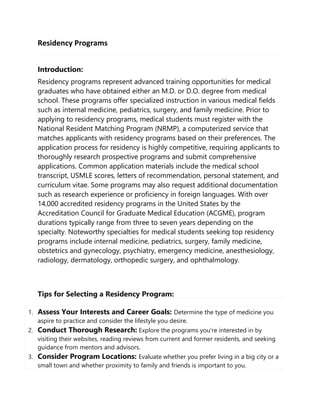 Residency Programs
Introduction:
Residency programs represent advanced training opportunities for medical
graduates who have obtained either an M.D. or D.O. degree from medical
school. These programs offer specialized instruction in various medical fields
such as internal medicine, pediatrics, surgery, and family medicine. Prior to
applying to residency programs, medical students must register with the
National Resident Matching Program (NRMP), a computerized service that
matches applicants with residency programs based on their preferences. The
application process for residency is highly competitive, requiring applicants to
thoroughly research prospective programs and submit comprehensive
applications. Common application materials include the medical school
transcript, USMLE scores, letters of recommendation, personal statement, and
curriculum vitae. Some programs may also request additional documentation
such as research experience or proficiency in foreign languages. With over
14,000 accredited residency programs in the United States by the
Accreditation Council for Graduate Medical Education (ACGME), program
durations typically range from three to seven years depending on the
specialty. Noteworthy specialties for medical students seeking top residency
programs include internal medicine, pediatrics, surgery, family medicine,
obstetrics and gynecology, psychiatry, emergency medicine, anesthesiology,
radiology, dermatology, orthopedic surgery, and ophthalmology.
Tips for Selecting a Residency Program:
1. Assess Your Interests and Career Goals: Determine the type of medicine you
aspire to practice and consider the lifestyle you desire.
2. Conduct Thorough Research: Explore the programs you're interested in by
visiting their websites, reading reviews from current and former residents, and seeking
guidance from mentors and advisors.
3. Consider Program Locations: Evaluate whether you prefer living in a big city or a
small town and whether proximity to family and friends is important to you.
 