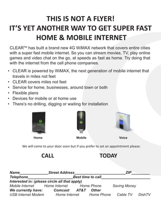 THIS IS NOT A FLYER!
IT’S YET ANOTHER WAY TO GET SUPER FAST
         HOME & MOBILE INTERNET
CLEARTM has built a brand new 4G WiMAX network that covers entire cities
with a super fast mobile internet. So you can stream movies, TV, play online
games and video chat on the go, at speeds as fast as home. Try doing that
with the internet from the cell phone companies.
•	 CLEAR is powered by WiMAX, the next generation of mobile internet that
   travels in miles not feet
•	 CLEAR covers miles not feet
•	 Service for home, businesses, around town or both
•	 Flexible plans
•	 Devices for mobile or at home use
•	 There’s no drilling, digging or waiting for installation




              Home                        Mobile                      Voice

       We will come to your door soon but if you prefer to set an appointment please:

                   CALL                                   TODAY

Name______________Street Address_________________________ZIP_________
Telephone______________________Best time to call________________________
Interested in: (please circle all that apply)
Mobile Internet      Home Internet          Home Phone     Saving Money
We currently have:         Comcast       AT&T Other
USB Internet Modem          Home Internet       Home Phone   Cable TV   DishTV
 