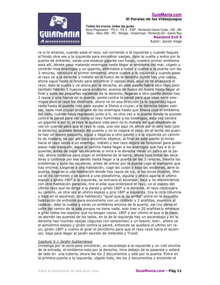 GuiaMania.com
El Paraíso de los Videojuegos
Todos los trucos, todas las guías
Sony Playstation - PS 2 - PS 3 - PSP - Nintendo Game Cube - DS - Wii
Xbox - Xbox 360 - PC - NGage - Dreamcast - Nintendo 64 - Game Boy
Resident Evil 5
Autor: Javier Vega
____________________________________________________________________________________
Sobre la distribución de esta Guía visite GuiaMania.com - Pág 11
ra si te alcanza, cuando pase el rayo, sal corriendo a la izquierda y cuando llegues
al fondo otra ves a la izquierda para encontrar vasijas, date la vuelta y entra por la
puerta de enfrente, veras una estatua gigante con fuego, nuestro primer emblema
esta allí, ábrete paso matando enemigos hasta llegar al emblema del mar, cógelo y
vendrán mas enemigos y un gigante, elimínalos a todos y vuelve a la puerta con las
3 ranuras, introduce el primer emblema, ahora vuelve a la izquierda y cuando pase
el rayo ve a la derecha y metete en el hueco de la derecha donde hay una vasija,
ahora sigue hasta el fondo para encontrar 2 vasijas mas, aquí no te alcanzara el
rayo, date la vuelta y ve ahora por la derecha, en este pasillo habrá otro rayo pero
también habrán 5 huecos para ocultarte, avanza de hueco en hueco hasta llegar al
final y sube las pequeñas escaleras de la derecha, llegaras a otro pasillo donde hay
2 rayos y una hierva en la puerta, ponte contra la pared para que veas venir ene-
migos pero el rayo los eliminara, ahora ve en esa dirección (a la izquierda) sigue
recto hasta el puente roto para ayudar a Sheva a cruzar, a la derecha tienes vasi-
jas, nada mas cruzar encárgate de los enemigos hasta que Sheva coja el emblema
del cielo, cuando haya regresado junto a ti, ve otra vez a la puerta donde te pusiste
contra la pared para ver como el rayo fulminaba a los enemigos, esta vez vendrá
un gigante a por ti, el rayo le quitara vida pero no lo matara así que dispárale de
vez en cuando para que el rayo lo coja, una vez aquí ve ahora por el otro lado (por
la derecha) quédate debajo del puente y no te cogerá el rayo, en el techo del puen-
te hay un tesoro pequeño, sigue y llegaras a otro pasillo y a la izquierda un camini-
to de madera, ve por ahí para encontrar objetos, al final de este pasillo si miras
hacia el rayo veras a un enemigo, mátalo y ese rayo dejara de funcionar para poder
pasar mas tranquilo, sigue el camino hasta llegar a los enemigos que hay a la iz-
quierda, antes de bajar las escaleras si mira a la derecha veras un zafiro en la pa-
red, ahora continua para coger el emblema de la tierra, ahora baja todas las esca-
leras y continua por ese pasillo hasta llegar a la puerta de las 3 ranuras, inserta los
emblemas y sube las escaleras, antes de entrar por la puerta coge el diamante que
hay encima. Llegaras a una habitación, coge las cosas y baja las escaleras, abre la
puerta, llegaras a una habitación donde hay rayos de luz, si los tocas mueres, She-
va se ira corriendo y se subirá a una plataforma, síguela y ahora agarra el ultimo
espejo y gíralo 180º a la izquierda, se activara el ascensor, baja y no encontramos
con otra habitación parecida, tira el pilar que entorpece el rayo, ve al espejo del
ultimo rayo que se dirige a la pared y gíralo 180º a la derecha, el rayo continuara
su camino, ve otra vez al ultimo espejo y gira 180º a izquierda, tira la otra columna
y baja en el ascensor, otra habitación “igual que la de arriba” entra en la pequeña
habitación de enfrente para encontrarte con un cadáver y 2 arañitas, examina el
cadáver, date la vuelta y veras un emblema encima de la puerta, sal (no abras el
cofre del centro de la sala porque no tiene nada, solo trae a 20 arañitas)y empieza
a girar todos los espejos que no tengan rayos, 180º y por ultimo el que si lo tiene,
se abrirán las puertas de los lados, en la de la izquierda hay un escarabajo y en la
derecha hay muchas vasijas (algunas con serpientes) y un tesoro, bien , ahora ve
al penúltimo espejo y gíralo contra la pared, entonces se quedara el ultimo sin ra-
yo, gíralo 180º y vuelve al girar el penúltimo para que el rayo vaya hacia el ascen-
sor, baja para llegar al jardín secreto de Umbrella y Tricell.
Capitulo 5-1 Jardín Subterráneo
Investiga por la zona para encontrar, un escarabajo a la izquierda y un rubí encima
de la entrada, el emblema esta por la derecha, mira debajo de la pasarela y estará
de lado en una tubería, ahora lee los 2 documentos y sale por la puerta. Entra en
la primera puerta a la izquierda, cógelo todo, lee los 2 documentos y enciende el
 