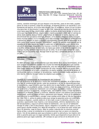 GuiaMania.com
El Paraíso de los Videojuegos
Todos los trucos, todas las guías
Sony Playstation - PS 2 - PS 3 - PSP - Nintendo Game Cube - DS - Wii
Xbox - Xbox 360 - PC - NGage - Dreamcast - Nintendo 64 - Game Boy
Resident Evil 5
Autor: Javier Vega
____________________________________________________________________________________
Sobre la distribución de esta Guía visite GuiaMania.com - Pág 13
centro, vendrán enemigos así que dispara a los barriles, pasa al otro lado, puedes
parar la cinta si quieres y baja las escaleras, al bajarlas tienes a la izquierda 2 con-
tenedores de basura, en el que esta abierto hay un emblema, ahora ve por la dere-
cha para leer el documento y coger la GIG 556, deberás activar la cinta donde hay
unos tipos pero no hay electricidad, sube a la planta de arriba y ve por el único ca-
mino que hay hasta el final, cógelo todo y reactiva la electricidad, por el camino te
abras dado cuenta de que habían unas bolsas de baba en el techo, regresa y te
encontraras con un nuevo enemigo, Reaper, si te pones a disparar como loco gas-
taras muchas balas y no lo mataras, pera este enemigo hace falta un arma potente
y paciencia, aléjate un poco y quédate apuntándole, cuando abra el estomago se le
vera como unos huevos blancos “DISPARALE” caerá y le saldrán mas huevos por la
espalda en el lado izquierdo, luego le salen por el lado derecho y por ultimo otra
ves en el estomago, dispárale a los huevos y morirá, si no muere hazlo otra vez. Ve
a la cinta activa y cruza al otro lado, los tipos que están en la cinta te cogerán si te
acercas mucho, también hay tesoros por la cinta. Ya al otro lado rompe las cajas,
sube y sal por la puerta roja. Recoge todo lo que hay y prepárate porque se acerca
un jefe.
UROBOROS 2 (Mkono)
Dificultad: ***Medio
Es débil al fuego, coge el lanzallamas que esta detrás de ti (te lo recomiendo), en lo
que carga el lanzallamas puedes tirar al piso los bidones de gas para que cuando
pase Uroboros lo recoja con sus tentáculos, una vez este listo el lanzallamas prén-
dele fuego hasta que le salgan tentáculos de color naranja, ese es su punto débil ,
pon el lanzallamas en el piso y dispárale a la parte naranja, cuando se te acabe el
combustible vuelve a recargar el lanzallamas, repite el proceso hasta que este en el
otro barrio. Intenta recoger todos los objetos que puedas.
Capitulo 5-3 Instalaciones de Investigación del Uroboros
Sal por la puerta de la derecha y veras dos ventiladores grandes, en el de la dere-
cha hay un emblema por detrás, sube las escaleras y ve por la izquierda para leer
el documento, coger el zafiro que hay dentro de la caja fuerte y sigue por el camino
hasta llegar a la puerta de salida, crúzala rompe las cajas y continua, abre la puerta
de la derecha y habrá una habitación con enemigos, liquídalos a todos y ve por la
primera puerta a la izquierda, recógelo todo, sal y cuando estés a mitad de camino
aparecerá un Reaper, mátalo y continua, deberás activar una palanca pero no tiene
electricidad, continua hasta el final y aparecerá otro Reaper, entra en la habitación
para devolver la electricidad y recoger unas cosillas entre ellas el rifle de francotira-
dor H&K PSG-1, activa la palanca para que venga la pasarela junto con enemigos,
empieza a disparar, cuando estés en el otro lado ve por la derecha, ahora a la iz-
quierda y aparecerán mas majinis y con lanzacohetes, elimina rápidamente a los
del lanzacohetes y sigue el camino hasta la habitación, una vez en la habitación
recoge el collar y lee el documento, sigue y llegaras a un pasillo con cajas y a una
zona igual a donde estaba U-8. Baja las escaleras y ve al panel de color verde que
hay a la derecha, coge la franco, date la vuelta y apunta por la columna central
hacia arriba y veras un emblema en la estructura que hay un poco a la derecha,
ahora tira de las palancas para que empiece a girar tu estructura, los majinis ven-
drán a pararte para que no sigas subiendo, tienes que dispararle al que esta en la
palanca para que sigas subiendo. (Mi consejo es que corras en la dirección en la
 