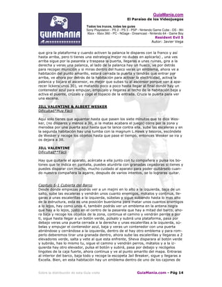 GuiaMania.com
El Paraíso de los Videojuegos
Todos los trucos, todas las guías
Sony Playstation - PS 2 - PS 3 - PSP - Nintendo Game Cube - DS - Wii
Xbox - Xbox 360 - PC - NGage - Dreamcast - Nintendo 64 - Game Boy
Resident Evil 5
Autor: Javier Vega
____________________________________________________________________________________
Sobre la distribución de esta Guía visite GuiaMania.com - Pág 14
que gira la plataforma y cuando activen la palanca le dispares con la franco y así
hasta arriba, pero ti tienes una estrategia mejor no dudes en aplicarla) , una ves
arriba sigue por la pasarela y traspasa la puerta, llegaras a unas ruinas, gira a la
derecha y veras una palanca, al lado de la palanca hay un hueco, ve por detrás
para recoger munición y si miras dentro del hueco veras un emblema, ahora ve a
habitación del punto amarillo, estará cerrada la puerta y tendrás que entrar por
arriba, ve ahora por detrás de la habitación para activar la electricidad, activa la
palanca y bajara el ascensor, es mejor que subas tu al ascensor porque van a apa-
recer lickers(unos 30), ve matando poco a poco hasta llegar al final donde hay un
contenedor azul para empujar, empújalo y llegaras al techo de la habitación baja y
activa el puente, crúzalo y coge el topacio de la entrada. Cruza la puerta para ver
una escena.
JILL VALENTINE & ALBERT WESKER
Dificultad*Muy Fácil
Aquí solo tienes que aguantar hasta que pasen los siete minutos que te dice Wes-
ker, (no dispares y menos a Jill, si la matas acabara el juego) corre por la zona y
merodea por una puerta azul hasta que te lance contra ella, sube las escaleras y en
la segunda habitación hay una tumba con la magnum L.Hawk y tesoros, escóndete
de Wesker y recoge los objetos hasta que pase el tiempo, entonces Wesker se ira y
os dejara a Jill.
JILL VALENTINE
Dificultad**Fácil
Hay que quitarle el aparato, acércate a ella junto con tu compañera y pulsa los bo-
tones que te indica en pantalla, puedes aturdirla con granadas cegadoras si tienes y
puedes disparar con mucho, mucho cuidado al aparato para poder quitárselo cuan-
do nuestra compañera la agarre, después de varios intentos, se lo lograras quitar.
Capitulo 6-1 Cubierta del Barco
Desde donde empiezas podrás ver a un majini en lo alto a la izquierda, baja de un
salto, sube las escaleras y vendrán unos cuanto enemigos, mátalos y continua, lle-
garas a unas escalerillas a la izquierda, súbelas y sigue subiendo hasta lo mas alto
de la estructura, esta es una posición buenísima para matar unos cuantos enemigos
a lo lejos, hay como unos 4, también podrás ver un emblema en la antena negra
que hay a lo lejos, justo en el centro de la pasarela que hay a mitad del barco, aho-
ra baja y recoge los objetos de la zona, continua el camino y vendrán perros a por
ti, sigue hasta llegar a un botón verde, púlsalo y subirá una plataforma, pasa por
debajo veras una puerta cerrada a la derecha y unas escalerillas a la izquierda, sú-
belas y empujar el contenedor azul, baja y veras un contenedor con una puerta
abriéndose y cerrándose a la izquierda, dentro de el hay otro emblema y para rom-
perlo deberemos tirar una granada dentro, ahora sube las escalerillas y llegaras a 2
elevadores verde, salta y vete al que esta enfrente, Sheva disparara al botón verde
y subirás, has lo mismo tu, sigue el camino y vendrán perros, mátalos y a la iz-
quierda hay otro elevador, pulsa el botón y subirá, pasa por debajo y recógelos
lingotes de la caja fuerte, ahora continua y ve al punto amarillo del mapa. Entraras
al interior del barco, baja todo y recoge la escopeta Jail Breaker, sigue y llegaras a
Excella. Bien, en esta habitación hay un emblema dentro de uno de los cajones de
 