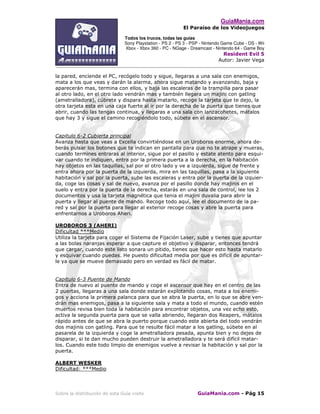 GuiaMania.com
El Paraíso de los Videojuegos
Todos los trucos, todas las guías
Sony Playstation - PS 2 - PS 3 - PSP - Nintendo Game Cube - DS - Wii
Xbox - Xbox 360 - PC - NGage - Dreamcast - Nintendo 64 - Game Boy
Resident Evil 5
Autor: Javier Vega
____________________________________________________________________________________
Sobre la distribución de esta Guía visite GuiaMania.com - Pág 15
la pared, enciende el PC, recógelo todo y sigue, llegaras a una sala con enemigos,
mata a los que veas y darán la alarma, ahora sigue matando y avanzando, baja y
aparecerán mas, termina con ellos, y baja las escaleras de la trampilla para pasar
al otro lado, en el otro lado vendrán mas y también llegara un majini con gatling
(ametralladora), cúbrete y dispara hasta matarlo, recoge la tarjeta que te dejo, la
otra tarjeta esta en una caja fuerte al ir por la derecha de la puerta que tienes que
abrir, cuando las tengas continua, y llegaras a una sala con lanzacohetes, mátalos
que hay 3 y sigue el camino recogiéndolo todo, súbete en el ascensor.
Capitulo 6-2 Cubierta principal
Avanza hasta que veas a Excella convirtiéndose en un Uroboros enorme, ahora de-
berás pulsar los botones que te indican en pantalla para que no te atrape y mueras,
cuando termines entraras al interior, sigue por el pasillo y estate atento para esqui-
var cuando te indiquen, entra por la primera puerta a la derecha, en la habitación
hay objetos en las taquillas, sal por el otro lado y ve a izquierda, sigue de frente y
entra ahora por la puerta de la izquierda, mira en las taquillas, pasa a la siguiente
habitación y sal por la puerta, sube las escaleras y entra por la puerta de la izquier-
da, coge las cosas y sal de nuevo, avanza por el pasillo donde hay majinis en el
suelo y entra por la puerta de la derecha, estarás en una sala de control, lee los 2
documentos y usa la tarjeta magnética que tenia el majini duvalia para abrir la
puerta y llegar al puente de mando. Recoge todo aquí, lee el documento de la pa-
red y sal por la puerta para llegar al exterior recoge cosas y abre la puerta para
enfrentarnos a Uroboros Aheri.
UROBOROS 3 (AHERI)
Dificultad ***Medio
Utiliza la tarjeta para coger el Sistema de Fijación Laser, sube y tienes que apuntar
a las bolas naranjas esperar a que capture el objetivo y disparar, entonces tendrá
que cargar, cuando este listo sonara un pitido, tienes que hacer esto hasta matarlo
y esquivar cuando puedas. He puesto dificultad media por que es difícil de apuntar-
le ya que se mueve demasiado pero en verdad es fácil de matar.
Capitulo 6-3 Puente de Mando
Entra de nuevo al puente de mando y coge el ascensor que hay en el centro de las
2 puertas, llegaras a una sala donde estarán explotando cosas, mata a los enemi-
gos y acciona la primera palanca para que se abra la puerta, en lo que se abre ven-
drán mas enemigos, pasa a la siguiente sala y mata a todo el mundo, cuando estén
muertos revisa bien toda la habitación para encontrar objetos, una vez echo esto,
activa la segunda puerta para que se valla abriendo, llegaran dos Reapers, mátalos
rápido antes de que se abra la puerto porque cuando este abierta del todo vendrán
dos majinis con gatling. Para que te resulte fácil matar a los gatling, súbete en al
pasarela de la izquierda y coge la ametralladora pesada, apunta bien y no dejes de
disparar, si te dan mucho pueden destruir la ametralladora y te será difícil matar-
los. Cuando este todo limpio de enemigos vuelve a revisar la habitación y sal por la
puerta.
ALBERT WESKER
Dificultad: ***Medio
 