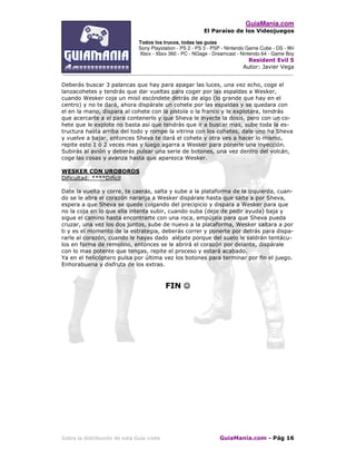 GuiaMania.com
El Paraíso de los Videojuegos
Todos los trucos, todas las guías
Sony Playstation - PS 2 - PS 3 - PSP - Nintendo Game Cube - DS - Wii
Xbox - Xbox 360 - PC - NGage - Dreamcast - Nintendo 64 - Game Boy
Resident Evil 5
Autor: Javier Vega
____________________________________________________________________________________
Sobre la distribución de esta Guía visite GuiaMania.com - Pág 16
Deberás buscar 3 palancas que hay para apagar las luces, una vez echo, coge el
lanzacohetes y tendrás que dar vueltas para coger por las espaldas a Wesker,
cuando Wesker coja un misil escóndete detrás de algo (lo grande que hay en el
centro) y no te dará, ahora dispárale un cohete por las espaldas y se quedara con
el en la mano, dispara al cohete con la pistola o la franco y le explotara, tendrás
que acercarte a el para contenerlo y que Sheva le inyecte la dosis, pero con un co-
hete que le explote no basta así que tendrás que ir a buscar mas, sube toda la es-
tructura hasta arriba del todo y rompe la vitrina con los cohetes, dale uno ha Sheva
y vuelve a bajar, entonces Sheva te dará el cohete y otra ves a hacer lo mismo,
repite esto 1 ó 2 veces mas y luego agarra a Wesker para ponerle una inyección.
Subirás al avión y deberás pulsar una serie de botones, una vez dentro del volcán,
coge las cosas y avanza hasta que aparezca Wesker.
WESKER CON UROBOROS
Dificultad: ****Difícil
Date la vuelta y corre, te caerás, salta y sube a la plataforma de la izquierda, cuan-
do se le abra el corazón naranja a Wesker dispárale hasta que salte a por Sheva,
espera a que Sheva se quede colgando del precipicio y dispara a Wesker para que
no la coja en lo que ella intenta subir, cuando suba (deje de pedir ayuda) baja y
sigue el camino hasta encontrarte con una roca, empújala para que Sheva pueda
cruzar, una vez los dos juntos, sube de nuevo a la plataforma, Wesker saltara a por
ti y es el momento de la estrategia, deberás correr y ponerte por detrás para dispa-
rarle al corazón, cuando le hayas dado aléjate porque del suelo le saldrán tentácu-
los en forma de remolino, entonces se le abrirá el corazón por delante, dispárale
con lo mas potente que tengas, repite el proceso y estará acabado.
Ya en el helicóptero pulsa por última vez los botones para terminar por fin el juego.
Enhorabuena y disfruta de los extras.
FIN ☺☺☺☺
 