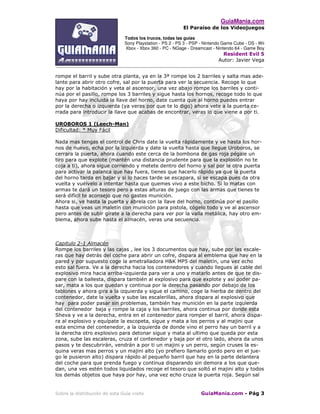 GuiaMania.com
El Paraíso de los Videojuegos
Todos los trucos, todas las guías
Sony Playstation - PS 2 - PS 3 - PSP - Nintendo Game Cube - DS - Wii
Xbox - Xbox 360 - PC - NGage - Dreamcast - Nintendo 64 - Game Boy
Resident Evil 5
Autor: Javier Vega
____________________________________________________________________________________
Sobre la distribución de esta Guía visite GuiaMania.com - Pág 3
rompe el barril y sube otra planta, ya en la 3ª rompe los 2 barriles y salta mas ade-
lante para abrir otro cofre, sal por la puerta para ver la secuencia. Recoge lo que
hay por la habitación y veta al ascensor, una vez abajo rompe los barriles y conti-
núa por el pasillo, rompe los 3 barriles y sigue hasta los hornos, recoge todo lo que
haya por hay incluida la llave del horno, date cuenta que al horno puedes entrar
por la derecha o izquierda (ya veras por que te lo digo) ahora vete a la puerta ce-
rrada para introducir la llave que acabas de encontrar, veras lo que viene a por ti.
UROBOROS 1 (Leech-Man)
Dificultad: * Muy Fácil
Nada mas tengas el control de Chris date la vuelta rápidamente y ve hasta los hor-
nos de nuevo, echa por la izquierda y date la vuelta hasta que llegue Uroboros, se
cerrara la puerta, ahora cuando este cerca de la bombona de gas roja pégale un
tiro para que explote (mantén una distancia prudente para que la explosión no te
coja a ti), ahora sigue corriendo y metete dentro del horno y sal por la otra puerta
para activar la palanca que hay fuera, tienes que hacerlo rápido ya que la puerta
del horno tarda en bajar y si lo haces tarde se escapara, si se escapa pues da otra
vuelta y vuélvelo a intentar hasta que quemes vivo a este bicho. Si lo matas con
armas te dará un tesoro pero a estas alturas de juego con las armas que tienes te
será difícil te aconsejo que no gastes munición.
Ahora si, ve hasta la puerta y ábrela con la llave del horno, continúa por el pasillo
hasta que veas un maletín con munición para pistola, cógelo todo y ve al ascensor
pero antes de subir gírate a la derecha para ver por la valla metálica, hay otro em-
blema, ahora sube hasta el almacén, veras una secuencia.
Capitulo 2-1 Almacén
Rompe los barriles y las cajas , lee los 3 documentos que hay, sube por las escale-
ras que hay detrás del coche para abrir un cofre, dispara al emblema que hay en la
pared y por supuesto coge la ametralladora H&K MP5 del maletín, una vez echo
esto sal fuera. Ve a la derecha hacia los contenedores y cuando llegues al cable del
explosivo mira hacia arriba-izquierda para ver a uno y matarlo antes de que te dis-
pare con la ballesta, dispara también al explosivo para que explote y así poder pa-
sar, mata a los que quedan y continua por la derecha pasando por debajo de los
tablones y ahora gira a la izquierda y sigue el camino, coge la hierba de dentro del
contenedor, date la vuelta y sube las escalerillas, ahora dispara al explosivo que
hay para poder pasar sin problemas, también hay munición en la parte izquierda
del contenedor baja y rompe la caja y los barriles, ahora continua por donde esta
Sheva y ve a la derecha, entra en el contenedor para romper el barril, ahora dispa-
ra al explosivo y equípate la escopeta, sigue y mata a los perros y al majini que
esta encima del contenedor, a la izquierda de donde vino el perro hay un barril y a
la derecha otro explosivo para detonar sigue y mata al ultimo que queda por esta
zona, sube las escaleras, cruza el contenedor y baja por el otro lado, ahora da unos
pasos y te descubrirán, vendrán a por ti un majini y un perro, según cruses la es-
quina veras mas perros y un majini alto (yo prefiero llamarlo gordo pero en el jue-
go le pusieron alto) dispara rápido al pequeño barril que hay en la parte delantera
del coche para que prenda fuego y continua disparando sin demora a los que que-
dan, una ves estén todos liquidados recoge el tesoro que soltó el majini alto y todos
los demás objetos que haya por hay, una vez echo cruza la puerta roja. Según sal
 