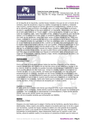 GuiaMania.com
El Paraíso de los Videojuegos
Todos los trucos, todas las guías
Sony Playstation - PS 2 - PS 3 - PSP - Nintendo Game Cube - DS - Wii
Xbox - Xbox 360 - PC - NGage - Dreamcast - Nintendo 64 - Game Boy
Resident Evil 5
Autor: Javier Vega
____________________________________________________________________________________
Sobre la distribución de esta Guía visite GuiaMania.com - Pág 6
en la taquilla de la izquierda, cuando hayas matado a los que se ven a través de la
ventana, baja las escaleras y sigue tu camino recogiendo los objetos y matando
mas mujinis, cuando llegues al camión que tiene la ametralladora, súbete al muro
de la izquierda para encontrar una planta roja y un cofre, sigue hasta la primera
escalera y apunta hacia arriba para encontrar un diamante, ahora toca en el lavabo
de al lado para matar a un “mujini cagón”, entra en la caseta, recoge lo que hay y
sube las escaleras rojas, nada mas estés arriba, gírate y mira para la casa de donde
saliste y en el edificio de al lado veras un emblema, ahora continua y baja por el
otro lado de las escaleras, nada mas bajar veras un video donde se ven venir ene-
migos, colócate en la esquina del barranco y los escombros de la derecha y empie-
za a disparar a todos los que veas, si te fijas los enemigos salen de una cueva que
se ve en medio de la pared en lo alto, cuando ya no veas mas enemigos pero siga
la música sube el terraplén y liquida a los que quedan, (Sheva te pedirá que le ayu-
des a subir las escaleras para cubrirte desde arriba, no le hagas caso y sigue con
ella por la carretera principal) cuando los hayas matado a todos (pare la música)
baja las escaleras desde arriba, las que te pidió Sheva subir, y coge otro diamante
que hay, sigue el camino hasta que llegues al contenedor azul, empújalo para que
caiga por el acantilado, coge los objetos y baja. Veréis una secuencia de video y os
enfrentareis a POPOKARIM.
POPOKARIM
Dificultad **Fácil
Corre por toda la zona para romper todos los barriles y hacerte con los objetos,
cuando tengas todo los objetos de los barriles entra en las cabañas y recoge lo de
su interior, si en las cabañas te quedas trancado dentro porque Popokarim te tapo-
na la puerta, aléjate de ella hasta que rompa la cabaña, cuando la rompa sal co-
rriendo de allí y ve a otra cabaña, así hasta que tengas todo, una vez echo esto
empezamos con la criatura, equípate con las minas (bomba de proximidad) y pon
una en el suelo, has que Popokarim pase por encima de ella y caerá al piso, cuando
caiga estará de lado y esa es nuestra oportunidad para dispararle en su barriga de
color rosa con la escopeta, repite esto hasta que la mates, con 3 veces será sufi-
ciente, es decir, mina + 6 balazos de escopeta por 3 veces y caerá.
Capitulo 2-3 Sabana
En esta parte de la misión solo tienes que disparar a los mujini motoristas y a los
que están el los camiones, estate atento cuando te digan de pulsar los botones para
agarrarte. Ten cuidado de no sobrecalentar la ametralladora y fíjate donde apunta
Sheva, que es por donde vienen los enemigos.
Una vez en el pueblo tendrás que enfrentarte con NDESU.
NDESU
Dificultad: **Fácil
Dispara a la cara hasta que le salgan 2 bichos de los hombros, apunta hacia ellos y
destrúyelos, ndesu cojera una piedra, dispara a la piedra para que no te de y sigue
con los bichos, cuando los hayas matado le saldrá uno mas grande de la espalda,
dispara sin cesar y con ayuda de los bidones rojos que hay por hay, intenta no so-
brecalentar la ametralladora, sigue disparando hasta que le vuelvan a salir mas
bichos, ahora le saldrán cuatro, si se acerca a ti presiona el botón que te indica en
 