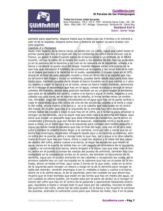 GuiaMania.com
El Paraíso de los Videojuegos
Todos los trucos, todas las guías
Sony Playstation - PS 2 - PS 3 - PSP - Nintendo Game Cube - DS - Wii
Xbox - Xbox 360 - PC - NGage - Dreamcast - Nintendo 64 - Game Boy
Resident Evil 5
Autor: Javier Vega
____________________________________________________________________________________
Sobre la distribución de esta Guía visite GuiaMania.com - Pág 7
pantalla para agacharte, dispara hasta que le destruyas los 4 bichos y le volverá a
salir el de la espalda, dispara como loco y debería de bastar ya para acabar con
este gigante.
Capitulo 3-1 Pantanos
Nada mas bajarte de la barca veras un poste con un cable, sigue ese cable hasta el
primer poste que hay a lo lejos allí hay un emblema,(es difícil darle incluso con la
franco, yo gaste 4 balas)Cuando bajes de la barca veras a un soldado de la BSAA
muerto, recoge la tabla de la bestia del suelo y los objetos de allí, hay un escaraba-
jo en la palmera de la derecha y un rubí en la calavera de la izquierda, súbete a la
barca y ve ahora al punto azul del mapa. Cuando llegues veras una puerta en la
que hay que introducir 4 tablillas, la primera ya la cogiste y las otras tres te la indi-
ca el mapa que esta a la derecha en el suelo, aparecerán 3 cruses rojas en el GPS,
ahora ve al final de este pequeño muelle y mira en dirección a la cabaña que hay
en el centro del mapa y veras un emblema, puedes darle desde aquí pero esta bas-
tante lejos, también puedes darle desde el barco hundido en el que vamos a ir aho-
ra, vuelve a coger la barca y ve al norte, veras un barco medio hundido, desmonta
en el y recoge el escarabajo que hay en el agua, rompe la vasija y recoge el lanza-
cohetes del maletín, desde esta posición también se ve un poco mejor el emblema
que esta en la cabaña del centro, vuelve a la barca y sigue al norte, llegaras a una
cabaña con una torre, en el interior de la cabaña, si miras arriba veras un emble-
ma, rómpelo, coge los objetos, introdúcete en el agua que hay en la parte central y
coge el escarabajo que hay cerca de una de las escaleras, súbete a la torre y coge
lo del cofre, ahora vuelve a la barca y ve a la cabaña que esta justo en el centro
del mapa, en el pilar que hay a la izquierda de la entrada hay otro escarabajo,
rompe todas las vasijas y coge lo que hay en el cofre, ve a la barca para empezar a
recoger ya las tablillas, ve a la equis roja que esta mas a la derecha del mapa, aquí
tiene que cruzar un pequeño lago que esta infectado de cocodrilos, corre como un
condenado y tranquilo que son fáciles de esquivar, solamente corre y no te acer-
ques a ellos, ve al árbol que hay a la izquierda para recoger otro tesoro pequeño y
sigue corriendo hasta la escalera que hay al final del lago, una vez en el otro lado
sube y bordea la cabaña hasta llegar a la ventana, mira por ella y veras que en el
techo hay enemigos, dispárales infraganti desde aquí y no tendrás problemas, aho-
ra entra por la puerta, entra y recoge todo lo que hay, sal y sigue a la otra cabaña,
mata al mujini que hay por fuera, entra y coge los objetos y la tabla del ave rapaz
de dentro del cofre, ahora vuelve a la barca, al bajar las escaleras que llevan al
agua, veras en la puerta de salida hay un rubí pegado en al madera de la izquierda,
cógelo y ve corriendo a la barca, ahora dirígete a la equis roja que esta mas al nor-
te, entra en el pueblo y rompe las vasijas del puesto de enfrente, también hay una
esmeralda en la calavera de arriba en el centro, lee también el documento de la
derecha, sigue por el pueblo entrando en las cabañas y recogiendo las cosas, en la
primera cabaña hay un rubí incrustado en la calavera que hay en el poste de la en-
trada, ahora ve hasta el final, aquí veras 2 torres en la que subir, sube en la torre
de la izquierda para recoger un tesoro y luego en la de la derecha para recoger la
tabla del chamán, vendrán enemigos a por ti, mátalos a todos y vuelve a la barca,
ahora ve a la ultima equis, la de la izquierda, pero ten cuidado ya que ahora hay
mujinis que te tiran bombas que están en las torres que hay en medio del agua, ve
con cuidado al ultimo pueblo, (el muelle esta por la parte de atrás) ve a recoger el
tesoro del cofre que hay en el centro de la pasarela y aparecerán bastantes enemi-
gos, liquídalos a todos y recoge todo lo que haya por las cabañas, incluido la tabla
del guerrero del cofre, ahora sal de este pueblo en la barca y los mujinis te cerraran
las puertas, acércate lo suficiente como para que Sheva los mate, hay 4 en la pasa
 