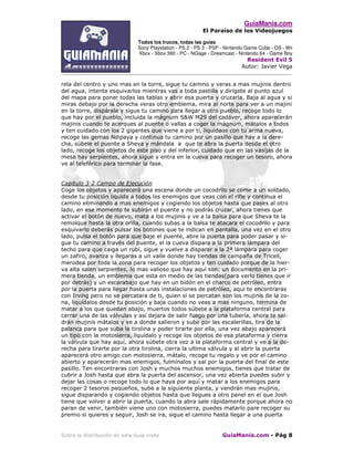 GuiaMania.com
El Paraíso de los Videojuegos
Todos los trucos, todas las guías
Sony Playstation - PS 2 - PS 3 - PSP - Nintendo Game Cube - DS - Wii
Xbox - Xbox 360 - PC - NGage - Dreamcast - Nintendo 64 - Game Boy
Resident Evil 5
Autor: Javier Vega
____________________________________________________________________________________
Sobre la distribución de esta Guía visite GuiaMania.com - Pág 8
rela del centro y uno mas en la torre, sigue tu camino y veras a mas mujinis dentro
del agua, intenta esquivarlos mientras vas a toda pastilla y dirígete al punto azul
del mapa para poner todas las tablas y abrir esa puerta y cruzarla. Baja al agua y si
miras debajo por la derecha veras otro emblema, mira al norte para ver a un majini
en la torre, dispárale y sigue tu camino para llegar a otro pueblo, recoge todo lo
que hay por el pueblo, incluida la mágnum S&W M29 del cadáver, ahora aparecerán
majinis cuando te acerques al puente o vallas a coger la mágnum, mátalos a todos
y ten cuidado con los 2 gigantes que viene a por ti, liquidaos con tu arma nueva,
recoge las gemas Ndipaya y continua tu camino por un pasillo que hay a la dere-
cha, súbele el puente a Sheva y mándala a que te abra la puerta desde el otro
lado, recoge los objetos de este piso y del inferior, cuidado que en las vasijas de la
mesa hay serpientes, ahora sigue y entra en la cueva para recoger un tesoro, ahora
ve al teleférico para terminar la fase.
Capitulo 3-2 Campo de Ejecución
Coge los objetos y aparecerá una escena donde un cocodrilo se come a un soldado,
desde tu posición liquida a todos los enemigos que veas con el rifle y continua el
camino eliminando a mas enemigos y cogiendo los objetos hasta que pases al otro
lado, en ese momento te subirán el puente y no podrás cruzar, ahora tienes que
activar el botón de nuevo, mata a los mujinis y ve a la balsa para que Sheva te la
remolque hasta la otra orilla, cuando subas a la balsa te atacara el cocodrilo y para
esquivarlo deberás pulsar los botones que te indican en pantalla, una vez en el otro
lado, pulsa el botón para que baje el puente, abre la puerta para poder pasar y si-
gue tu camino a través del puente, el la cueva dispara a la primera lámpara del
techo para que caiga un rubí, sigue y vuelve a disparar a la 2ª lámpara para coger
un zafiro, avanza y llegaras a un valle donde hay tiendas de campaña de Tricell,
merodea por toda la zona para recoger los objetos y ten cuidado porque de la hier-
va alta salen serpientes, lo mas valioso que hay aquí son: un documento en la pri-
mera tienda, un emblema que esta en medio de las tiendas(para verlo tienes que ir
por detrás) y un escarabajo que hay en un bidón en el charco de petróleo, entra
por la puerta para llegar hasta unas instalaciones de petróleo, aquí te encontraras
con Irving pero no se percatara de ti, quien si se percatan son los mujinis de la zo-
na, liquídalos desde tu posición y baja cuando no veas a mas ninguno, termina de
matar a los que quedan abajo, muertos todos súbete a la plataforma central para
cerrar una de las válvulas y así dejara de salir fuego por una tubería, ahora te sal-
drán mujinis mátalos y ve a donde salieron y sube por las escalerillas, tira de la
palanca para que suba la tirolina y poder tirarte por ella, una vez abajo aparecerá
un tipo con la motosierra, liquídalo y recoge los objetos de esa plataforma y cierra
la válvula que hay aquí, ahora súbete otra vez a la plataforma central y ve a la de-
recha para tirarte por la otra tirolina, cierra la ultima válvula y al abrir la puerta
aparecerá otro amigo con motosierra, mátalo, recoge tu regalo y ve por el camino
abierto y aparecerán mas enemigos, fulmínalos y sal por la puerta del final de este
pasillo. Ten encontraras con Josh y muchos muchos enemigos, tienes que tratar de
cubrir a Josh hasta que abra la puerta del ascensor, una vez abierta puedes subir y
dejar las cosas o recoge todo lo que haya por aquí y matar a los enemigos para
recoger 2 tesoros pequeños, sube a la siguiente planta, y vendrán mas mujinis,
sigue disparando y cogiendo objetos hasta que llegues a otro panel en el que Josh
tiene que volver a abrir la puerta, cuando la abra sale rápidamente porque ahora no
paran de venir, también viene uno con motosierra, puedes matarlo pare recoger su
premio si quieres y seguir, Josh se ira, sigue el camino hasta llegar a una puerta
 