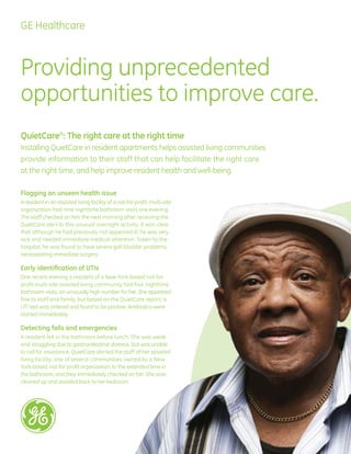 GE Healthcare



Providing unprecedented
opportunities to improve care.
QuietCare®: The right care at the right time
Installing QuietCare in resident apartments helps assisted living communities
provide information to their staff that can help facilitate the right care
at the right time, and help improve resident health and well-being.

Flagging an unseen health issue
A resident in an assisted living facility of a not-for-profit, multi-site
organization had nine nighttime bathroom visits one evening.
The staff checked on him the next morning after receiving the
QuietCare alert to this unusual overnight activity. It was clear
that although he had previously not appeared ill, he was very
sick and needed immediate medical attention. Taken to the
hospital, he was found to have severe gall bladder problems,
necessitating immediate surgery.

Early identification of UTIs
One recent evening a resident of a New York-based not-for-
profit multi-site assisted living community had four nighttime
bathroom visits, an unusually high number for her. She appeared
fine to staff and family, but based on the QuietCare report, a
UTI test was ordered and found to be positive. Antibiotics were
started immediately.

Detecting falls and emergencies
A resident fell in the bathroom before lunch. She was weak
and struggling due to gastrointestinal distress, but was unable
to call for assistance. QuietCare alerted the staff of her assisted
living facility, one of several communities owned by a New
York-based, not-for-profit organization, to the extended time in
the bathroom, and they immediately checked on her. She was
cleaned up and assisted back to her bedroom.
 