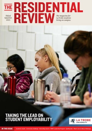 RESIDENTIAL
REVIEWThe magazine for
La Trobe students
living on campus.
THE
Academic results · Community Challenge · Intercollege Sports · MSRF Leadership Program · Spelling Bee · What’s new at Albury-WodongaIN THIS ISSUE
Third
Quarter
2015
TAKING THE LEAD ON
STUDENT EMPLOYABILITY
 