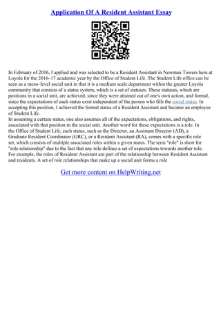 Application Of A Resident Assistant Essay
In February of 2016, I applied and was selected to be a Resident Assistant in Newman Towers here at
Loyola for the 2016–17 academic year by the Office of Student Life. The Student Life office can be
seen as a meso–level social unit in that it is a medium scale department within the greater Loyola
community that consists of a status system, which is a set of statuses. These statuses, which are
positions in a social unit, are achieved, since they were attained out of one's own action, and formal,
since the expectations of each status exist independent of the person who fills the social status. In
accepting this position, I achieved the formal status of a Resident Assistant and became an employee
of Student Life.
In assuming a certain status, one also assumes all of the expectations, obligations, and rights,
associated with that position in the social unit. Another word for these expectations is a role. In
the Office of Student Life, each status, such as the Director, an Assistant Director (AD), a
Graduate Resident Coordinator (GRC), or a Resident Assistant (RA), comes with a specific role
set, which consists of multiple associated roles within a given status. The term "role" is short for
"role relationship" due to the fact that any role defines a set of expectations towards another role.
For example, the roles of Resident Assistant are part of the relationship between Resident Assistant
and residents. A set of role relationships that make up a social unit forms a role
Get more content on HelpWriting.net
 