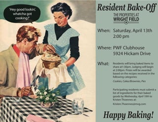 Resident Bake-Off 
When: 
Where: 
What: 
Saturday, April 13th 
2:00 pm 
PWF Clubhouse 
5924 Hickam Drive 
Residents will bring baked items to 
share at1:30pm. Judging will begin 
at 2:00pm. Prizes will be awarded 
based on the recipes received in the 
following categories: 
Cookies, Cakes/Brownies, Pies 
Participating residents must submit a 
list of ingredients for their baked 
goods by Wednesday, April 10th to 
Kristen Thoennes at: 
Kristen.Thoennes@mvg.com 
Happy Baking! 
‘Hey good lookin’, 
whatcha got 
cooking?’ 
