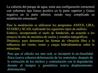 La cubierta del parque de agua, tenía una configuración estructural
con cobertura tipo Gauss positiva en la parte superior y Gauss
negativa en la parte inferior, siendo muy complicada su
modelación estructural.
Para la modelación se utilizaron los programas ANSYS, LIRA,
STADIO y SCAD, realizando los siguientes tipos de análisis:
Estático, incorporando al suelo de fundación, de acuerdo a los
ensayos in-situ de mecánica de suelos y estudios topográficos.
Dinámico, para determinar las formas de vibración libre y la
influencia del viento, sismo y cargas hidrodinámicas sobre la
estructura.
Para que el cálculo sea más real, se incorporó la no-linealidad
física (curva esfuerzo-deformación de los materiales, después de
la extracción de los núcleos y contrastación con la degradación
durante el tiempo) y geométrica (curva desplazamiento-
deformación).
 