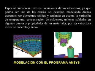 Especial cuidado se tuvo en las uniones de los elementos, ya que
podría ser una de las causas del desastre, modelando dichos
extremos por elementos sólidos y teniendo en cuenta la variación
de temperatura, concentración de esfuerzos, uniones soldadas en
algunos puntos y propiedades de los materiales, por ser estructura
mixta de concreto y acero.
MODELACION CON EL PROGRAMA ANSYS
 