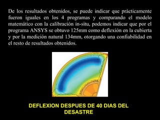 De los resultados obtenidos, se puede indicar que prácticamente
fueron iguales en los 4 programas y comparando el modelo
matemático con la calibración in-situ, podemos indicar que por el
programa ANSYS se obtuvo 125mm como deflexión en la cubierta
y por la medición natural 134mm, otorgando una confiabilidad en
el resto de resultados obtenidos.
DEFLEXION DESPUES DE 40 DIAS DEL
DESASTRE
 