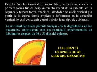 En relación a las formas de vibración libre, podemos indicar que la
primera forma fue de desplazamiento lateral de la cubierta, en la
segunda y tercera forma rotacional alrededor de su eje vertical y a
partir de la cuarta forma empieza a deformarse en la dirección
vertical, lo cual concuerda con el trabajo de tal tipo de cubiertas.
La no-linealidad física permite trabajar con la degradación de los
materiales, coincidiendo con los resultados experimentales de
laboratorio después de 40 y 50 días del colapso.
ESFUERZOS
DESPUES DE 40
DIAS DEL DESASTRE
 
