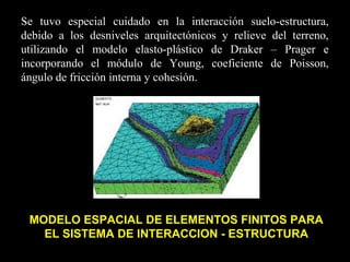 Se tuvo especial cuidado en la interacción suelo-estructura,
debido a los desniveles arquitectónicos y relieve del terreno,
utilizando el modelo elasto-plástico de Draker – Prager e
incorporando el módulo de Young, coeficiente de Poisson,
ángulo de fricción interna y cohesión.
MODELO ESPACIAL DE ELEMENTOS FINITOS PARA
EL SISTEMA DE INTERACCION - ESTRUCTURA
 