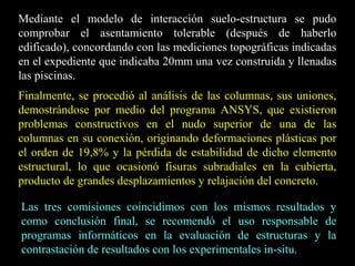 Mediante el modelo de interacción suelo-estructura se pudo
comprobar el asentamiento tolerable (después de haberlo
edificado), concordando con las mediciones topográficas indicadas
en el expediente que indicaba 20mm una vez construida y llenadas
las piscinas.
Finalmente, se procedió al análisis de las columnas, sus uniones,
demostrándose por medio del programa ANSYS, que existieron
problemas constructivos en el nudo superior de una de las
columnas en su conexión, originando deformaciones plásticas por
el orden de 19,8% y la pérdida de estabilidad de dicho elemento
estructural, lo que ocasionó fisuras subradiales en la cubierta,
producto de grandes desplazamientos y relajación del concreto.
Las tres comisiones coincidimos con los mismos resultados y
como conclusión final, se recomendó el uso responsable de
programas informáticos en la evaluación de estructuras y la
contrastación de resultados con los experimentales in-situ.
 