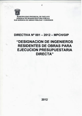 MUNICIPALIDAD PROVINCIAL DE CHICLAYO
GERENCIA DE INFRAESTRUCTURA PÚBLICA
SUB GERENCIA DE OBRAS PÚBLICAS Y CONVENIOS
DIRECTIVA N° 001 - 2012 - MPCH/GIP
"DESIGNACION DE INGENIEROS
RESIDENTES DE OBRAS PARA
EJECUCION PRESUPUESTARIA
DIRECTA"
2012"
 