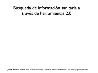 Búsqueda de información sanitaria a
través de herramientas 2.0

José F. Ávila de Tomás. Vocal Nuevas Tecnologías SoMaMFyC. Médico de Familia CS Sta. Isabel (Leganés). DASUR

 