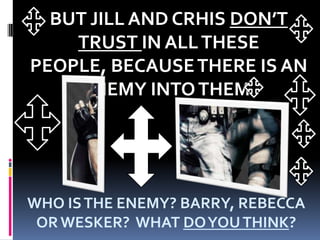 BUT JILL AND CRHIS DON’T TRUST IN ALL THESE PEOPLE, BECAUSE THERE IS AN ENEMY INTO THEM! WHO IS THE ENEMY? BARRY, REBECCA OR WESKER?  WHAT DO YOU THINK?