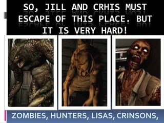 SO, JILL AND CRHIS MUST ESCAPE OF THIS PLACE. BUT IT IS VERY HARD!ZOMBIES, HUNTERS, LISAS, CRINSONS,