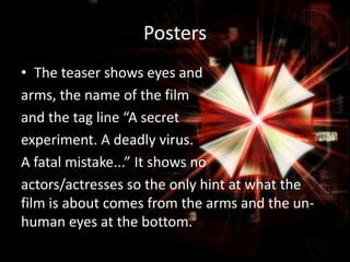 Posters
• The teaser shows eyes and
arms, the name of the film
and the tag line “A secret
experiment. A deadly virus.
A fatal mistake...” It shows no
actors/actresses so the only hint at what the
film is about comes from the arms and the unhuman eyes at the bottom.

 