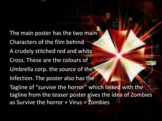 The main poster has the two main
Characters of the film behind
A crudely stitched red and white
Cross. These are the colours of
Umbrella corp. the source of the
Infection. The poster also has the
Tagline of “survive the horror” which linked with the
tagline from the teaser poster gives the idea of Zombies
as Survive the horror + Virus = Zombies

 
