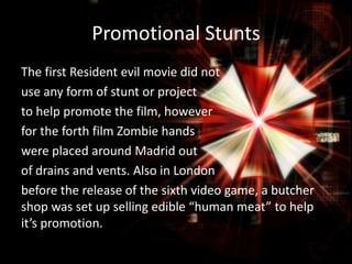Promotional Stunts
The first Resident evil movie did not
use any form of stunt or project
to help promote the film, however
for the forth film Zombie hands
were placed around Madrid out
of drains and vents. Also in London
before the release of the sixth video game, a butcher
shop was set up selling edible “human meat” to help
it’s promotion.

 