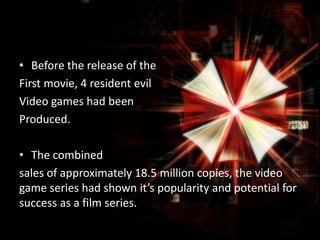 • Before the release of the
First movie, 4 resident evil
Video games had been
Produced.
• The combined
sales of approximately 18.5 million copies, the video
game series had shown it’s popularity and potential for
success as a film series.

 
