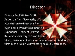 Director
Director Paul William Scott
Anderson from Newcastle, UK,
Was chosen to direct this film
With only a TV movie as directing
Experience. Resident Evil was
Anderson’s first big film and helped
him to grow as a director as he later went on to direct
films such as Alien Vs Predator and also Death Race.

 