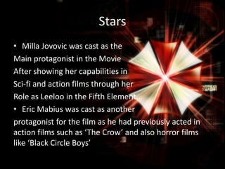 Stars
• Milla Jovovic was cast as the
Main protagonist in the Movie
After showing her capabilities in
Sci-fi and action films through her
Role as Leeloo in the Fifth Element.
• Eric Mabius was cast as another
protagonist for the film as he had previously acted in
action films such as ‘The Crow’ and also horror films
like ‘Black Circle Boys’

 