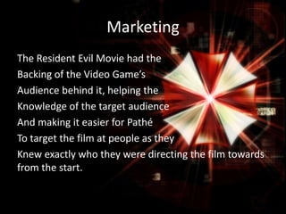 Marketing
The Resident Evil Movie had the
Backing of the Video Game’s
Audience behind it, helping the
Knowledge of the target audience
And making it easier for Pathé
To target the film at people as they
Knew exactly who they were directing the film towards
from the start.

 