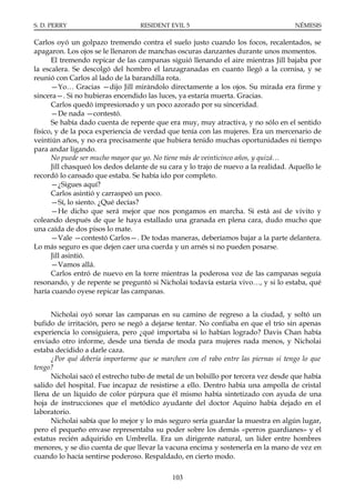 S. D. PERRY                       RESIDENT EVIL 5                                    NÉMESIS

Carlos oyó un golpazo tremendo contra el suelo justo cuando los focos, recalentados, se
apagaron. Los ojos se le llenaron de manchas oscuras danzantes durante unos momentos.
      El tremendo repicar de las campanas siguió llenando el aire mientras Jill bajaba por
la escalera. Se descolgó del hombro el lanzagranadas en cuanto llegó a la cornisa, y se
reunió con Carlos al lado de la barandilla rota.
      —Yo… Gracias —dijo Jill mirándolo directamente a los ojos. Su mirada era firme y
sincera—. Si no hubieras encendido las luces, ya estaría muerta. Gracias.
      Carlos quedó impresionado y un poco azorado por su sinceridad.
      —De nada —contestó.
      Se había dado cuenta de repente que era muy, muy atractiva, y no sólo en el sentido
físico, y de la poca experiencia de verdad que tenía con las mujeres. Era un mercenario de
veintiún años, y no era precisamente que hubiera tenido muchas oportunidades ni tiempo
para andar ligando.
      No puede ser mucho mayor que yo. No tiene más de veinticinco años, y quizá…
      Jill chasqueó los dedos delante de su cara y lo trajo de nuevo a la realidad. Aquello le
recordó lo cansado que estaba. Se había ido por completo.
      —¿Sigues aquí?
      Carlos asintió y carraspeó un poco.
      —Sí, lo siento. ¿Qué decías?
      —He dicho que será mejor que nos pongamos en marcha. Si está así de vivito y
coleando después de que le haya estallado una granada en plena cara, dudo mucho que
una caída de dos pisos lo mate.
      —Vale —contestó Carlos—. De todas maneras, deberíamos bajar a la parte delantera.
Lo más seguro es que dejen caer una cuerda y un arnés si no pueden posarse.
      Jill asintió.
      —Vamos allá.
      Carlos entró de nuevo en la torre mientras la poderosa voz de las campanas seguía
resonando, y de repente se preguntó si Nicholai todavía estaría vivo…, y si lo estaba, qué
haría cuando oyese repicar las campanas.


      Nicholai oyó sonar las campanas en su camino de regreso a la ciudad, y soltó un
bufido de irritación, pero se negó a dejarse tentar. No confiaba en que el trío sin apenas
experiencia lo consiguiera, pero ¿qué importaba si lo habían logrado? Davis Chan había
enviado otro informe, desde una tienda de moda para mujeres nada menos, y Nicholai
estaba decidido a darle caza.
      ¿Por qué debería importarme que se marchen con el rabo entre las piernas si tengo lo que
tengo?
      Nicholai sacó el estrecho tubo de metal de un bolsillo por tercera vez desde que había
salido del hospital. Fue incapaz de resistirse a ello. Dentro había una ampolla de cristal
llena de un líquido de color púrpura que él mismo había sintetizado con ayuda de una
hoja de instrucciones que el metódico ayudante del doctor Aquino había dejado en el
laboratorio.
      Nicholai sabía que lo mejor y lo más seguro sería guardar la muestra en algún lugar,
pero el pequeño envase representaba su poder sobre los demás «perros guardianes» y el
estatus recién adquirido en Umbrella. Era un dirigente natural, un líder entre hombres
menores, y se dio cuenta de que llevar la vacuna encima y sostenerla en la mano de vez en
cuando lo hacía sentirse poderoso. Respaldado, en cierto modo.

                                             103
 