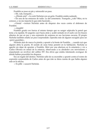 S. D. PERRY                       RESIDENT EVIL 5                                  NÉMESIS

      Franklin se puso en pie y retrocedió un paso.
      —Eh, vale, tranquilo…
      —¿Dónde está? —lo cortó Nicholai con un grito. Franklin estaba sudando.
      —En una de las emisoras de radio. La del cementerio. Tranquilo, ¿vale? Mira, no te
conozco, y no me importa lo que estés haciendo…
      —Genial —ironizó Nicholai antes de disparar dos veces contra el abdomen de
Franklin.
      —¡Aarghh!
      Franklin gruñó con fuerza al mismo tiempo que su sangre salpicaba la pared que
tenía a la espalda. El sargento cayó hacia atrás y acabó sentado en el suelo con los brazos
abiertos de par en par y una expresión de sorpresa en sus facciones oscuras. El propio
Nicholai también estaba un poco sorprendido: esperaba más de alguien escogido para ser
«perro guardián».
      Nicholai alzó de nuevo la pistola y apuntó a la frente de Franklin…, cuando oyó que
alguien abría la puerta. El sonido de unas botas penetró en la habitación. Nicholai se
agachó sin dejar de apuntar a Franklin. Miró por una abertura en la estantería y vio a
Carlos Oliveira en mitad de la estancia, observando a su alrededor con nerviosismo y
empuñando un revólver del calibre 357. Era obvio que estaba intentando averiguar de
dónde habían procedido los disparos.
      Era un regalo del destino. Nicholai salió de su escondite y apuntó contra el rostro de
expresión sorprendida de Carlos antes de que éste se diera cuenta de que había alguien
más en la oficina.
      —Te pillé —susurró Nicholai.




                                            117
 